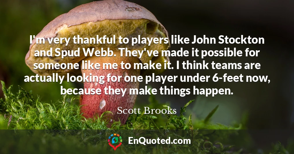 I'm very thankful to players like John Stockton and Spud Webb. They've made it possible for someone like me to make it. I think teams are actually looking for one player under 6-feet now, because they make things happen.