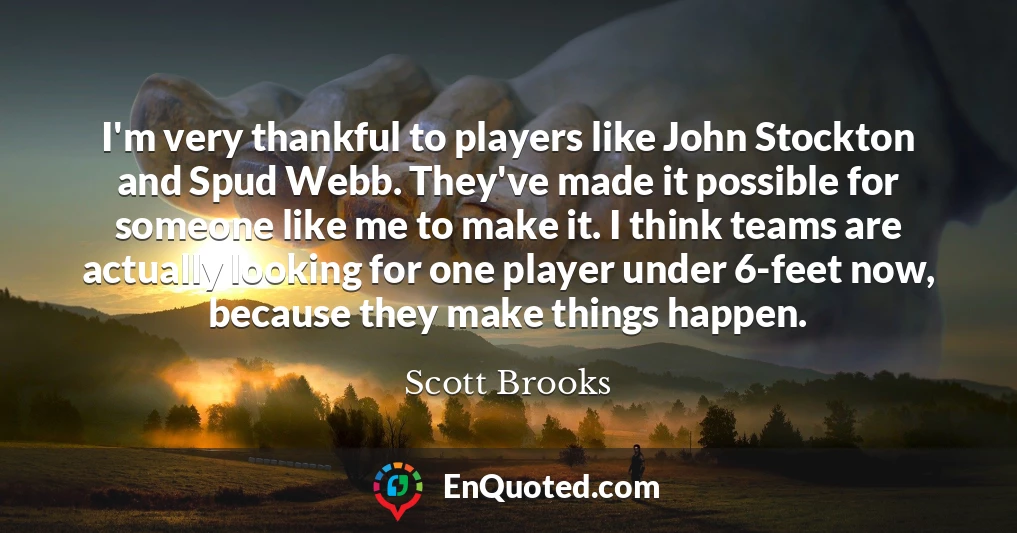 I'm very thankful to players like John Stockton and Spud Webb. They've made it possible for someone like me to make it. I think teams are actually looking for one player under 6-feet now, because they make things happen.