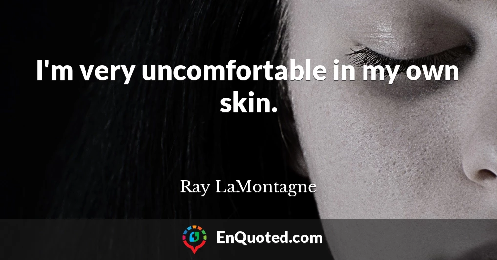 I'm very uncomfortable in my own skin.