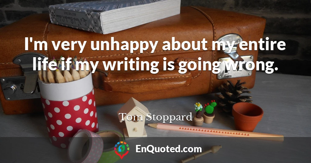 I'm very unhappy about my entire life if my writing is going wrong.