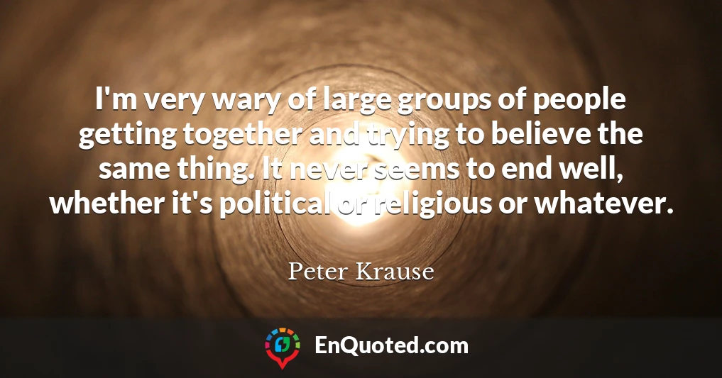 I'm very wary of large groups of people getting together and trying to believe the same thing. It never seems to end well, whether it's political or religious or whatever.