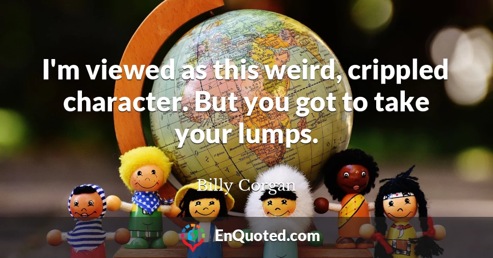 I'm viewed as this weird, crippled character. But you got to take your lumps.