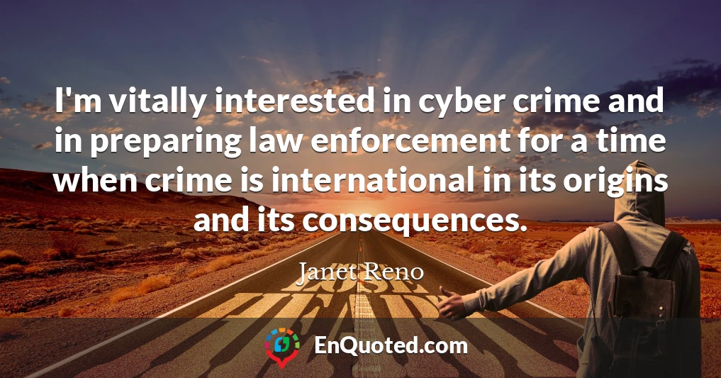 I'm vitally interested in cyber crime and in preparing law enforcement for a time when crime is international in its origins and its consequences.