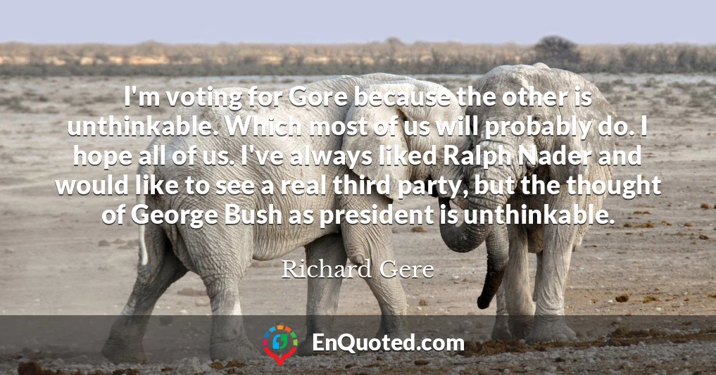 I'm voting for Gore because the other is unthinkable. Which most of us will probably do. I hope all of us. I've always liked Ralph Nader and would like to see a real third party, but the thought of George Bush as president is unthinkable.