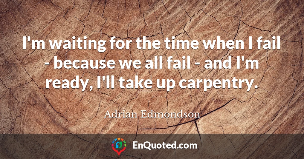 I'm waiting for the time when I fail - because we all fail - and I'm ready, I'll take up carpentry.
