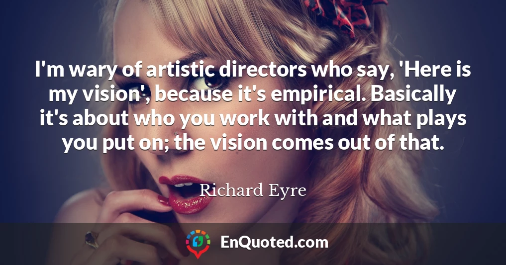 I'm wary of artistic directors who say, 'Here is my vision', because it's empirical. Basically it's about who you work with and what plays you put on; the vision comes out of that.