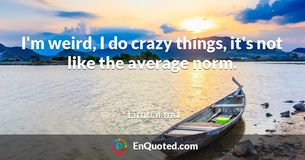 I'm weird, I do crazy things, it's not like the average norm.