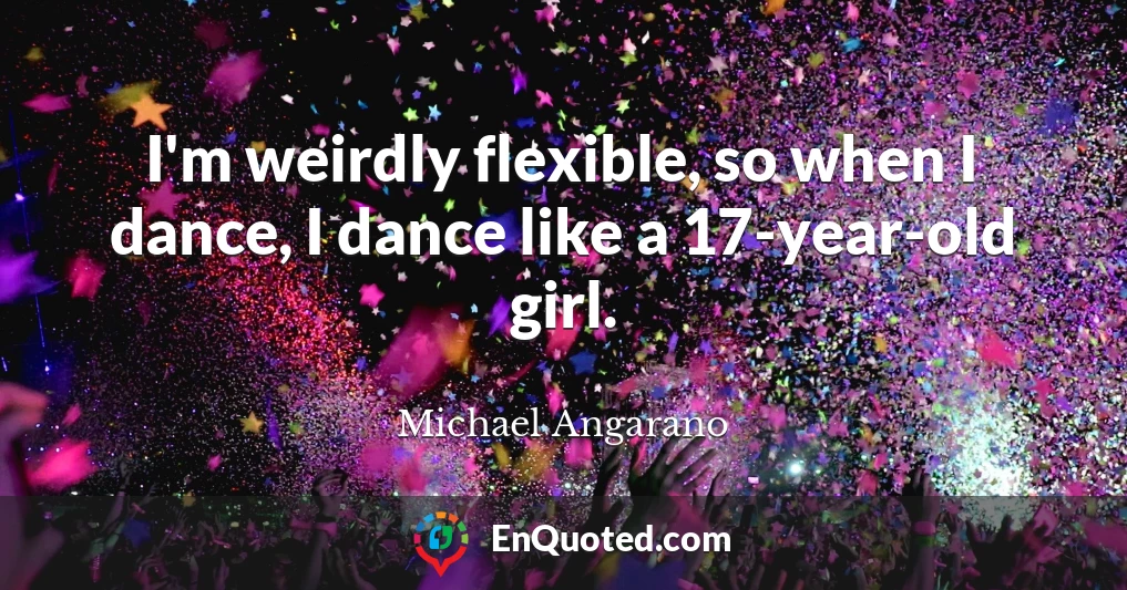 I'm weirdly flexible, so when I dance, I dance like a 17-year-old girl.