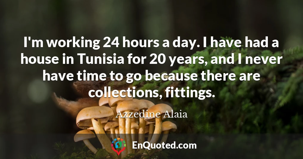 I'm working 24 hours a day. I have had a house in Tunisia for 20 years, and I never have time to go because there are collections, fittings.