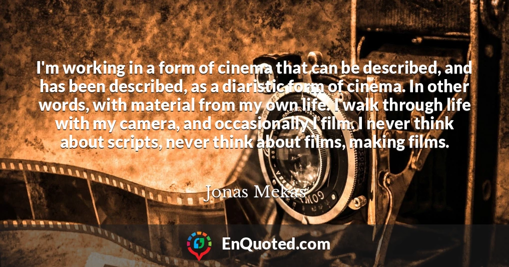I'm working in a form of cinema that can be described, and has been described, as a diaristic form of cinema. In other words, with material from my own life. I walk through life with my camera, and occasionally I film. I never think about scripts, never think about films, making films.