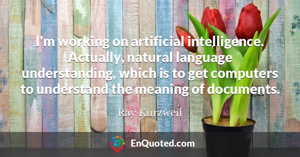 I'm working on artificial intelligence. Actually, natural language understanding, which is to get computers to understand the meaning of documents.
