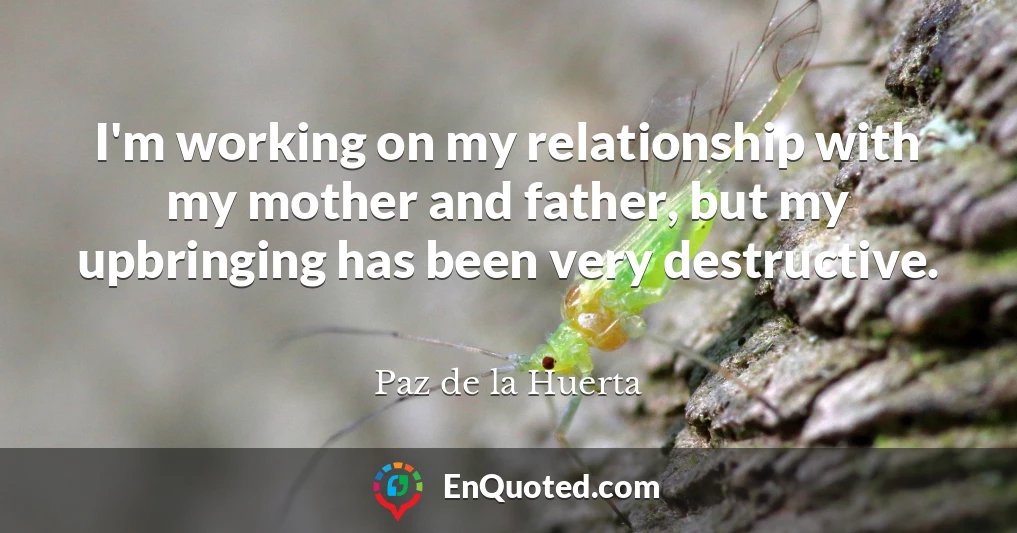 I'm working on my relationship with my mother and father, but my upbringing has been very destructive.