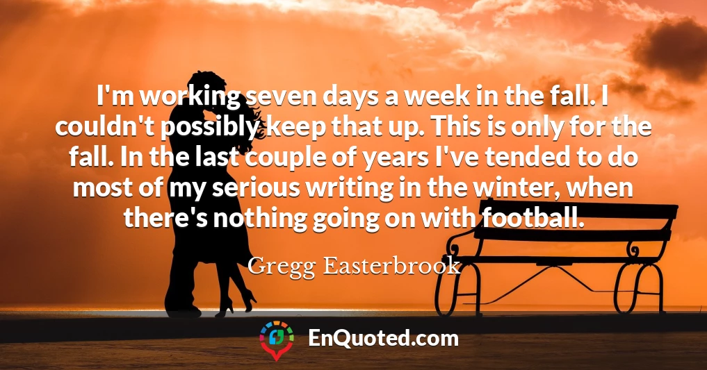 I'm working seven days a week in the fall. I couldn't possibly keep that up. This is only for the fall. In the last couple of years I've tended to do most of my serious writing in the winter, when there's nothing going on with football.