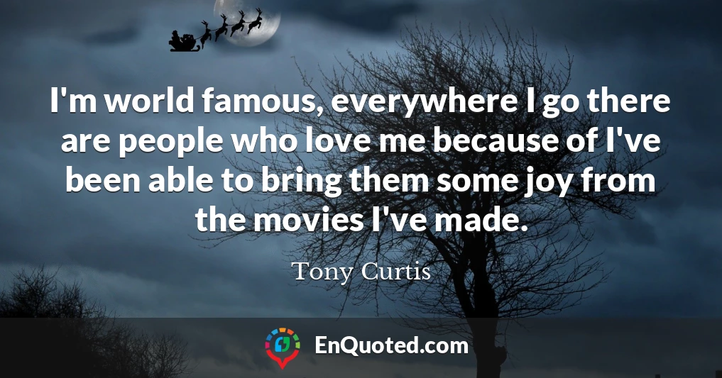 I'm world famous, everywhere I go there are people who love me because of I've been able to bring them some joy from the movies I've made.