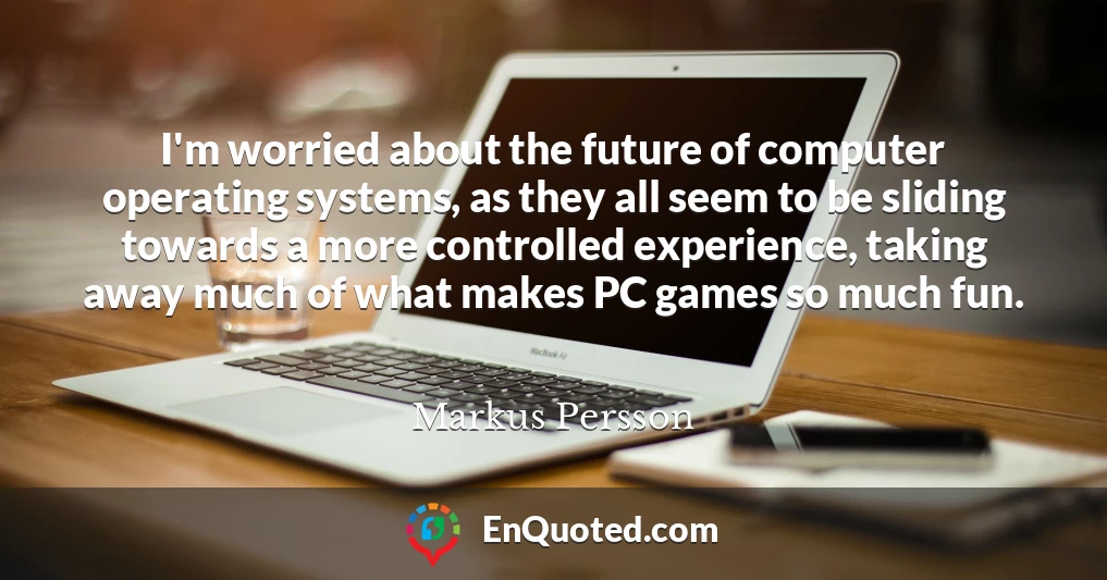 I'm worried about the future of computer operating systems, as they all seem to be sliding towards a more controlled experience, taking away much of what makes PC games so much fun.
