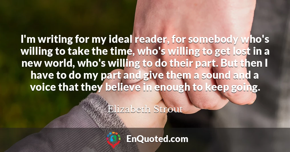 I'm writing for my ideal reader, for somebody who's willing to take the time, who's willing to get lost in a new world, who's willing to do their part. But then I have to do my part and give them a sound and a voice that they believe in enough to keep going.