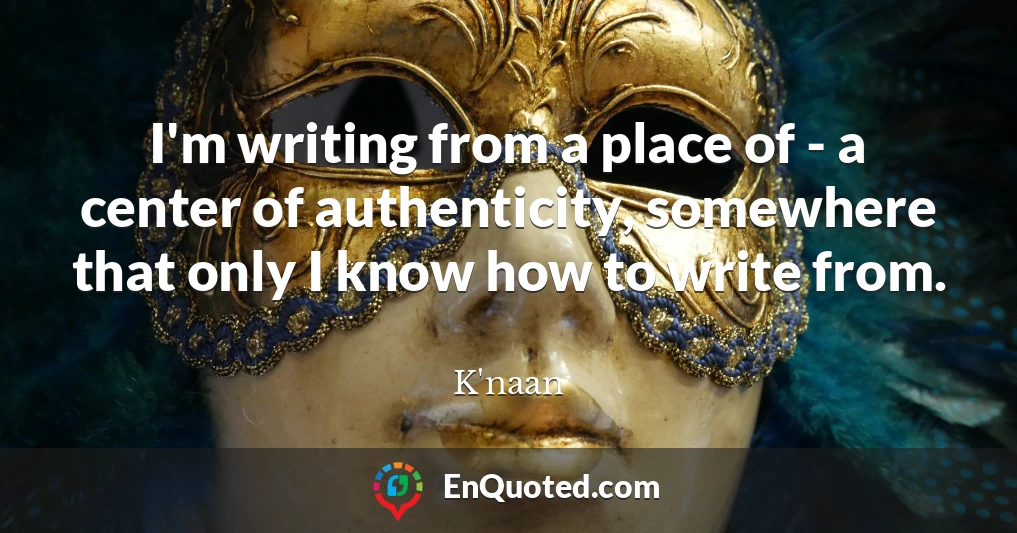 I'm writing from a place of - a center of authenticity, somewhere that only I know how to write from.