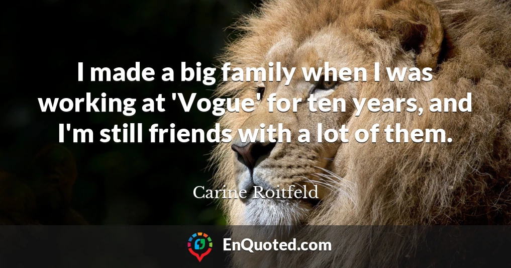I made a big family when I was working at 'Vogue' for ten years, and I'm still friends with a lot of them.