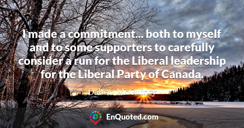 I made a commitment... both to myself and to some supporters to carefully consider a run for the Liberal leadership for the Liberal Party of Canada.