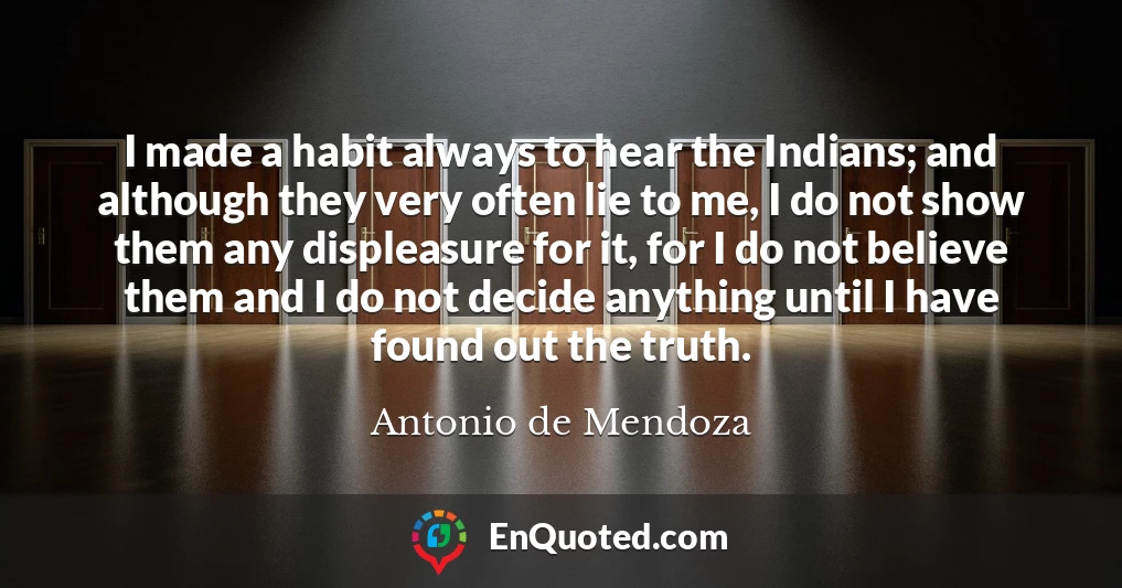 I made a habit always to hear the Indians; and although they very often lie to me, I do not show them any displeasure for it, for I do not believe them and I do not decide anything until I have found out the truth.