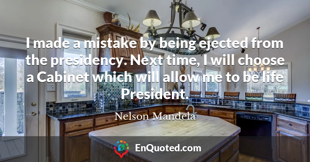 I made a mistake by being ejected from the presidency. Next time, I will choose a Cabinet which will allow me to be life President.