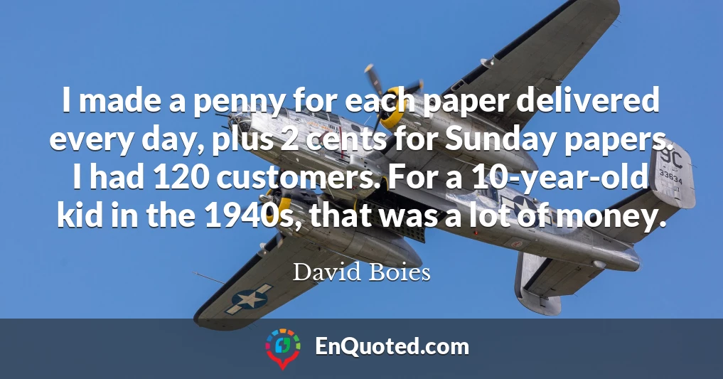 I made a penny for each paper delivered every day, plus 2 cents for Sunday papers. I had 120 customers. For a 10-year-old kid in the 1940s, that was a lot of money.