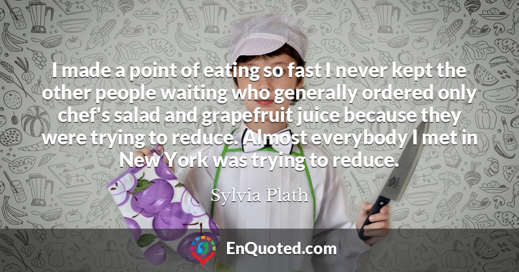 I made a point of eating so fast I never kept the other people waiting who generally ordered only chef's salad and grapefruit juice because they were trying to reduce. Almost everybody I met in New York was trying to reduce.
