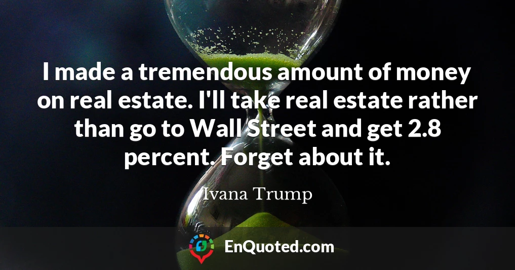 I made a tremendous amount of money on real estate. I'll take real estate rather than go to Wall Street and get 2.8 percent. Forget about it.