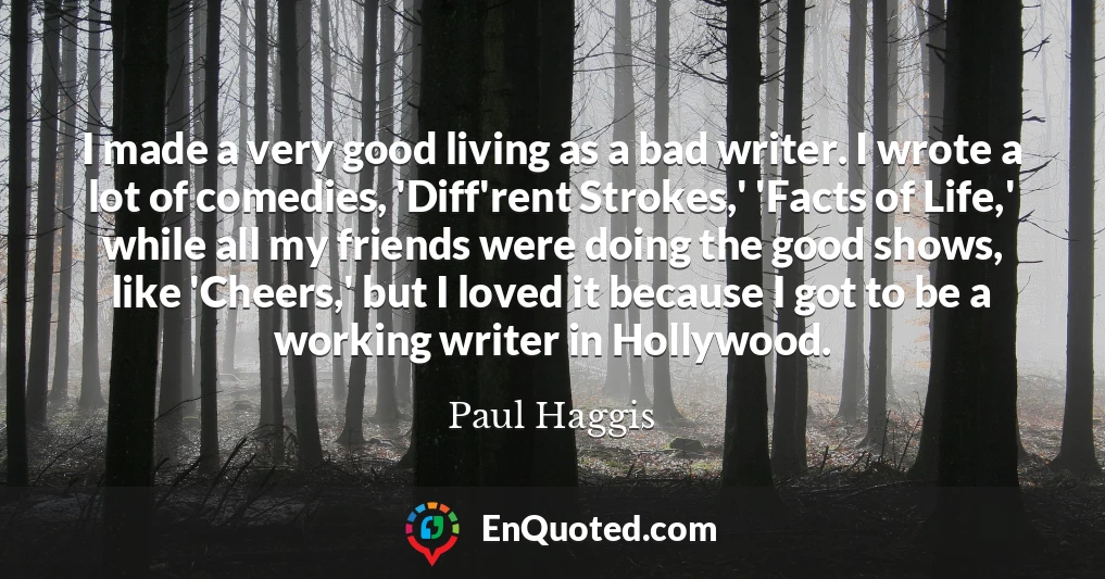 I made a very good living as a bad writer. I wrote a lot of comedies, 'Diff'rent Strokes,' 'Facts of Life,' while all my friends were doing the good shows, like 'Cheers,' but I loved it because I got to be a working writer in Hollywood.