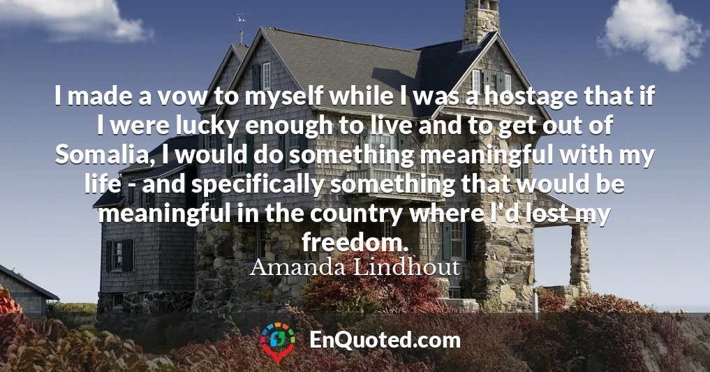 I made a vow to myself while I was a hostage that if I were lucky enough to live and to get out of Somalia, I would do something meaningful with my life - and specifically something that would be meaningful in the country where I'd lost my freedom.