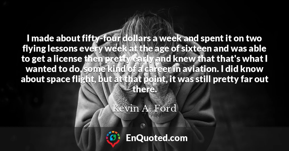 I made about fifty-four dollars a week and spent it on two flying lessons every week at the age of sixteen and was able to get a license then pretty early and knew that that's what I wanted to do, some kind of a career in aviation. I did know about space flight, but at that point, it was still pretty far out there.