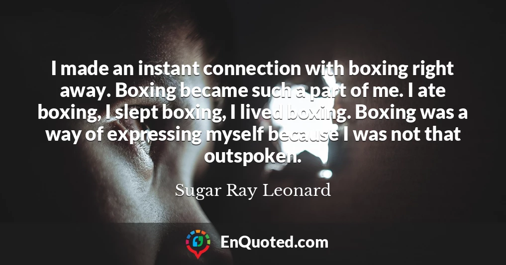 I made an instant connection with boxing right away. Boxing became such a part of me. I ate boxing, I slept boxing, I lived boxing. Boxing was a way of expressing myself because I was not that outspoken.