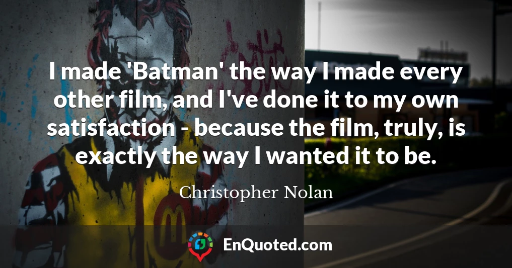 I made 'Batman' the way I made every other film, and I've done it to my own satisfaction - because the film, truly, is exactly the way I wanted it to be.