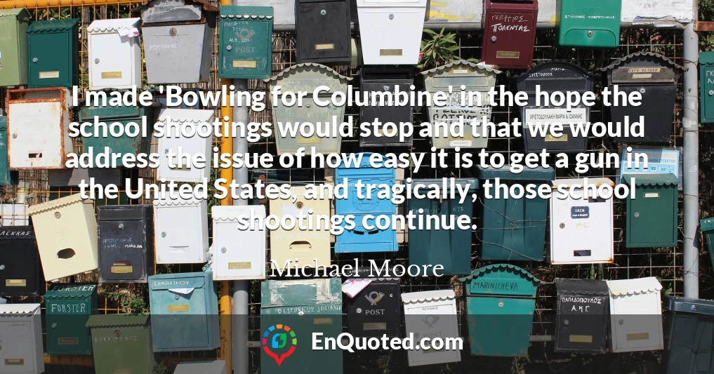I made 'Bowling for Columbine' in the hope the school shootings would stop and that we would address the issue of how easy it is to get a gun in the United States, and tragically, those school shootings continue.
