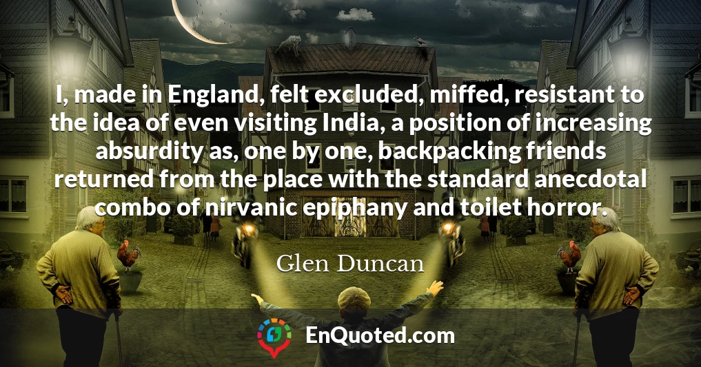 I, made in England, felt excluded, miffed, resistant to the idea of even visiting India, a position of increasing absurdity as, one by one, backpacking friends returned from the place with the standard anecdotal combo of nirvanic epiphany and toilet horror.