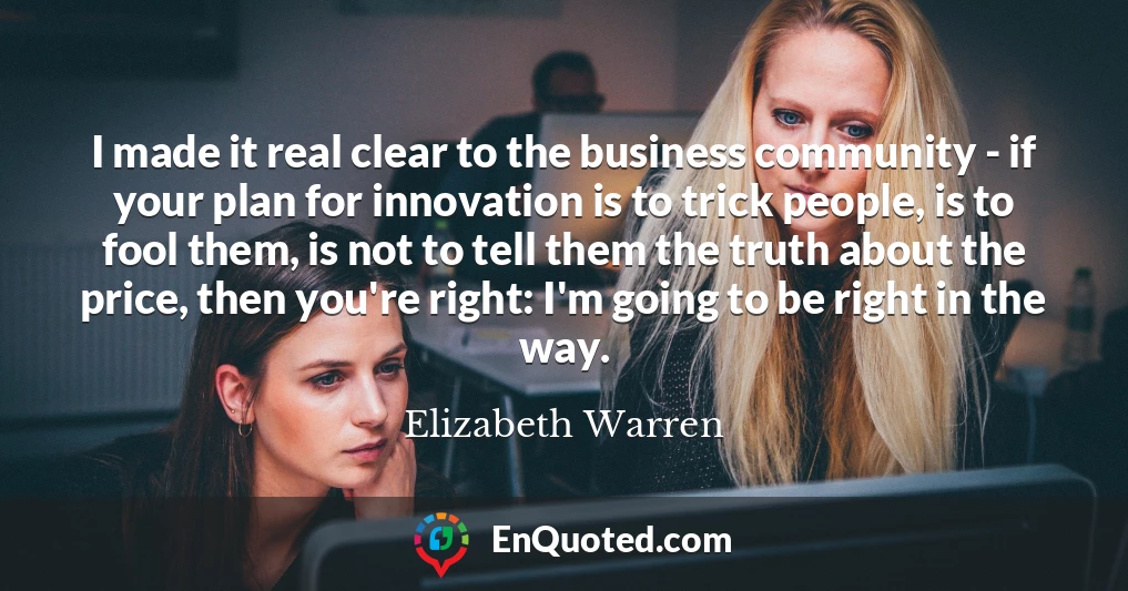 I made it real clear to the business community - if your plan for innovation is to trick people, is to fool them, is not to tell them the truth about the price, then you're right: I'm going to be right in the way.