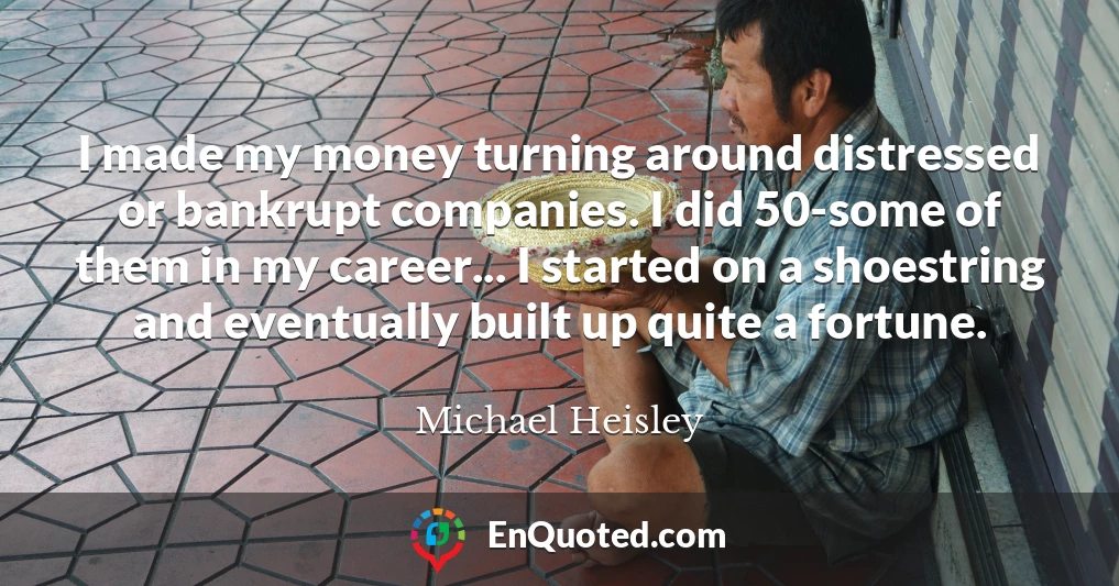 I made my money turning around distressed or bankrupt companies. I did 50-some of them in my career... I started on a shoestring and eventually built up quite a fortune.