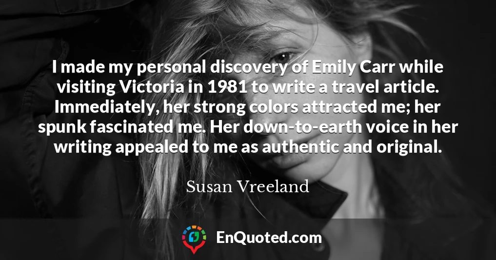 I made my personal discovery of Emily Carr while visiting Victoria in 1981 to write a travel article. Immediately, her strong colors attracted me; her spunk fascinated me. Her down-to-earth voice in her writing appealed to me as authentic and original.