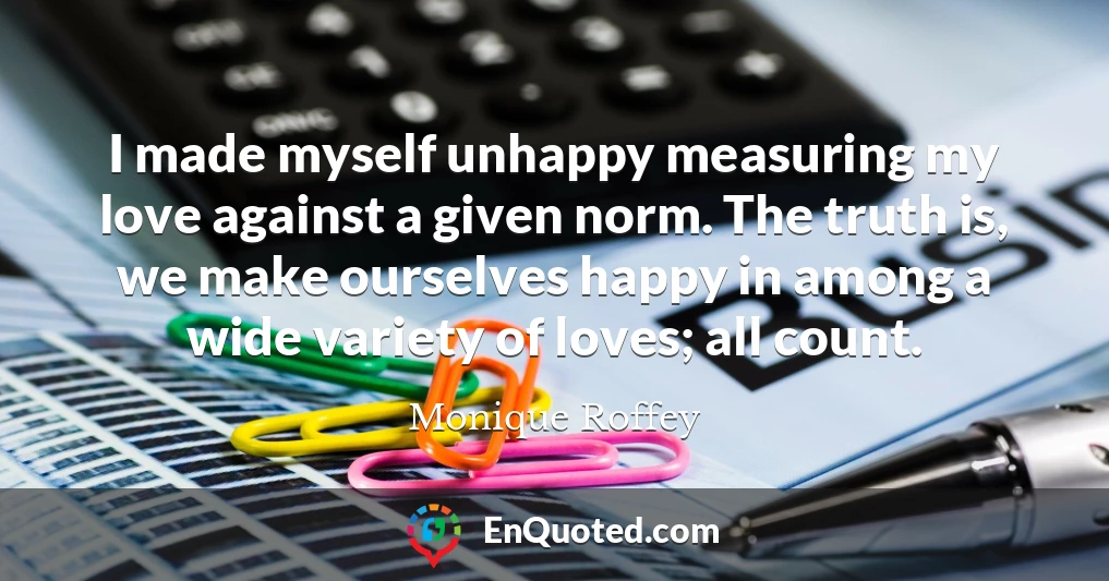 I made myself unhappy measuring my love against a given norm. The truth is, we make ourselves happy in among a wide variety of loves; all count.