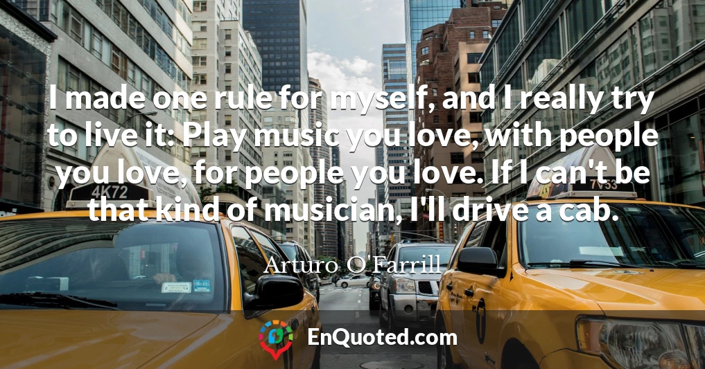I made one rule for myself, and I really try to live it: Play music you love, with people you love, for people you love. If I can't be that kind of musician, I'll drive a cab.