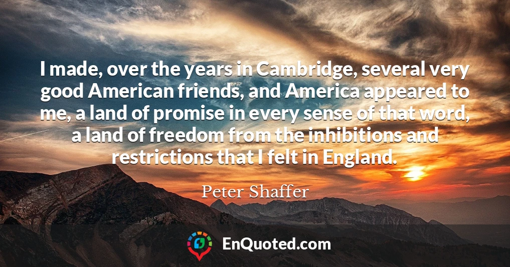 I made, over the years in Cambridge, several very good American friends, and America appeared to me, a land of promise in every sense of that word, a land of freedom from the inhibitions and restrictions that I felt in England.