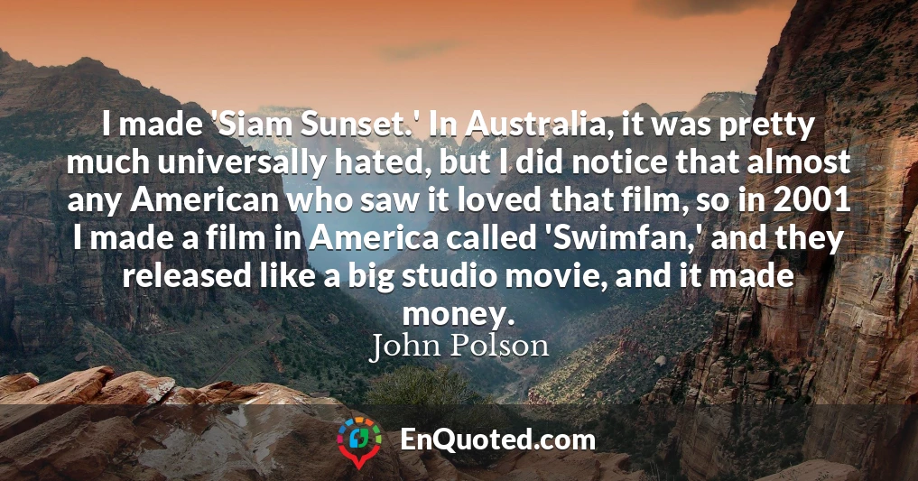 I made 'Siam Sunset.' In Australia, it was pretty much universally hated, but I did notice that almost any American who saw it loved that film, so in 2001 I made a film in America called 'Swimfan,' and they released like a big studio movie, and it made money.