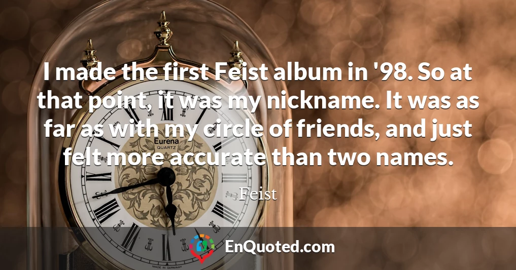 I made the first Feist album in '98. So at that point, it was my nickname. It was as far as with my circle of friends, and just felt more accurate than two names.