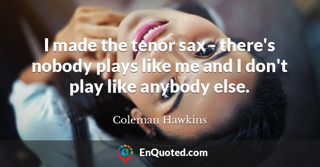 I made the tenor sax - there's nobody plays like me and I don't play like anybody else.