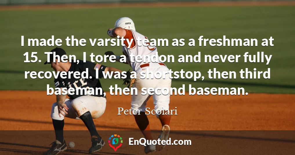 I made the varsity team as a freshman at 15. Then, I tore a tendon and never fully recovered. I was a shortstop, then third baseman, then second baseman.