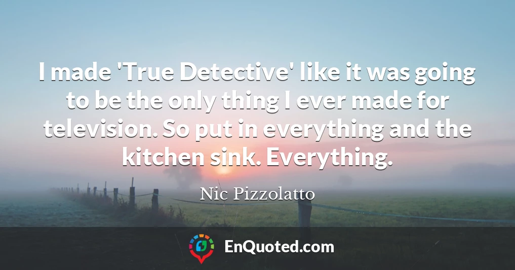 I made 'True Detective' like it was going to be the only thing I ever made for television. So put in everything and the kitchen sink. Everything.