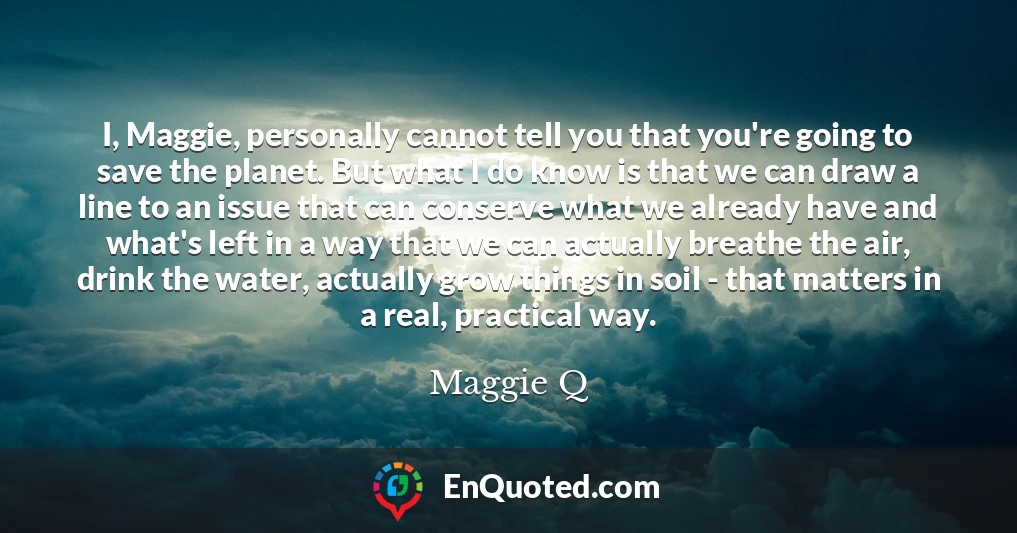 I, Maggie, personally cannot tell you that you're going to save the planet. But what I do know is that we can draw a line to an issue that can conserve what we already have and what's left in a way that we can actually breathe the air, drink the water, actually grow things in soil - that matters in a real, practical way.