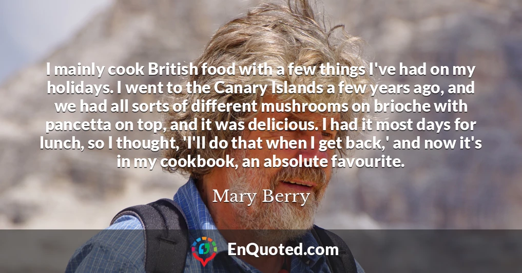 I mainly cook British food with a few things I've had on my holidays. I went to the Canary Islands a few years ago, and we had all sorts of different mushrooms on brioche with pancetta on top, and it was delicious. I had it most days for lunch, so I thought, 'I'll do that when I get back,' and now it's in my cookbook, an absolute favourite.