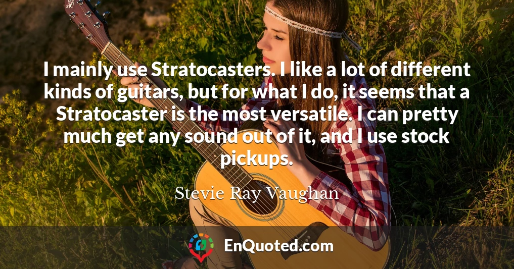 I mainly use Stratocasters. I like a lot of different kinds of guitars, but for what I do, it seems that a Stratocaster is the most versatile. I can pretty much get any sound out of it, and I use stock pickups.