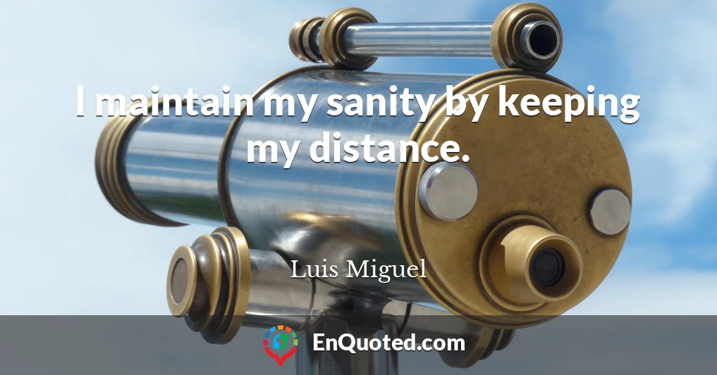 I maintain my sanity by keeping my distance.